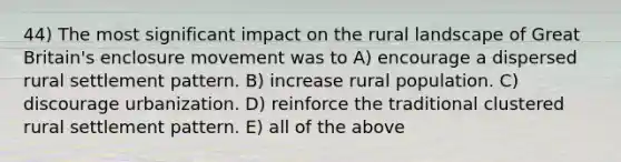 44) The most significant impact on the rural landscape of Great Britain's enclosure movement was to A) encourage a dispersed rural settlement pattern. B) increase rural population. C) discourage urbanization. D) reinforce the traditional clustered rural settlement pattern. E) all of the above