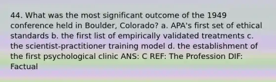 44. What was the most significant outcome of the 1949 conference held in Boulder, Colorado? a. APA's first set of ethical standards b. the first list of empirically validated treatments c. the scientist-practitioner training model d. the establishment of the first psychological clinic ANS: C REF: The Profession DIF: Factual