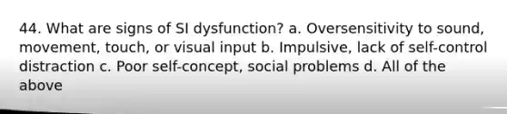 44. What are signs of SI dysfunction? a. Oversensitivity to sound, movement, touch, or visual input b. Impulsive, lack of self-control distraction c. Poor self-concept, social problems d. All of the above