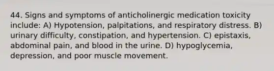 44. Signs and symptoms of anticholinergic medication toxicity include: A) Hypotension, palpitations, and respiratory distress. B) urinary difficulty, constipation, and hypertension. C) epistaxis, abdominal pain, and blood in the urine. D) hypoglycemia, depression, and poor muscle movement.