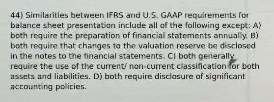 44) Similarities between IFRS and U.S. GAAP requirements for balance sheet presentation include all of the following except: A) both require the preparation of <a href='https://www.questionai.com/knowledge/kFBJaQCz4b-financial-statements' class='anchor-knowledge'>financial statements</a> annually. B) both require that changes to the valuation reserve be disclosed in the notes to the financial statements. C) both generally require the use of the current/ non-current classification for both assets and liabilities. D) both require disclosure of significant accounting policies.