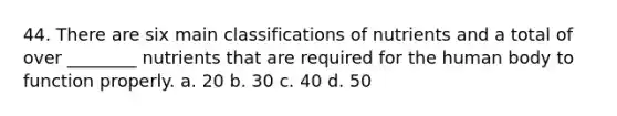 44. There are six main classifications of nutrients and a total of over ________ nutrients that are required for the human body to function properly. a. 20 b. 30 c. 40 d. 50