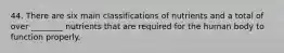 44. There are six main classifications of nutrients and a total of over ________ nutrients that are required for the human body to function properly.