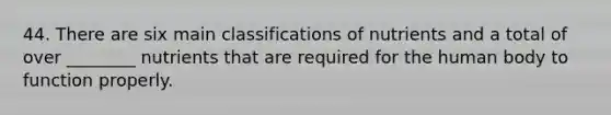 44. There are six main classifications of nutrients and a total of over ________ nutrients that are required for the human body to function properly.