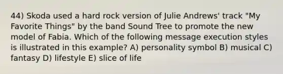 44) Skoda used a hard rock version of Julie Andrews' track "My Favorite Things" by the band Sound Tree to promote the new model of Fabia. Which of the following message execution styles is illustrated in this example? A) personality symbol B) musical C) fantasy D) lifestyle E) slice of life