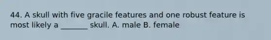 44. A skull with five gracile features and one robust feature is most likely a _______ skull. A. male B. female