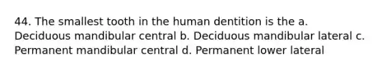 44. The smallest tooth in the human dentition is the a. Deciduous mandibular central b. Deciduous mandibular lateral c. Permanent mandibular central d. Permanent lower lateral