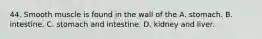 44. Smooth muscle is found in the wall of the A. stomach. B. intestine. C. stomach and intestine. D. kidney and liver.