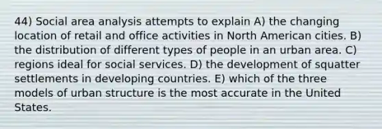 44) Social area analysis attempts to explain A) the changing location of retail and office activities in North American cities. B) the distribution of different types of people in an urban area. C) regions ideal for social services. D) the development of squatter settlements in developing countries. E) which of the three models of urban structure is the most accurate in the United States.