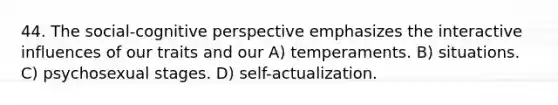 44. The social-cognitive perspective emphasizes the interactive influences of our traits and our A) temperaments. B) situations. C) psychosexual stages. D) self-actualization.