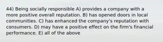 44) Being socially responsible A) provides a company with a more positive overall reputation. B) has opened doors in local communities. C) has enhanced the company's reputation with consumers. D) may have a positive effect on the firm's financial performance. E) all of the above