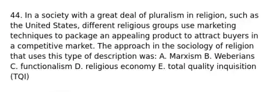 44. In a society with a great deal of pluralism in religion, such as the United States, different religious groups use marketing techniques to package an appealing product to attract buyers in a competitive market. The approach in the sociology of religion that uses this type of description was: A. Marxism B. Weberians C. functionalism D. religious economy E. total quality inquisition (TQI)