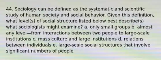 44. Sociology can be defined as the systematic and scientific study of human society and social behavior. Given this definition, what level(s) of social structure listed below best describe(s) what sociologists might examine? a. only small groups b. almost any level—from interactions between two people to large-scale institutions c. mass culture and large institutions d. relations between individuals e. large-scale social structures that involve significant numbers of people