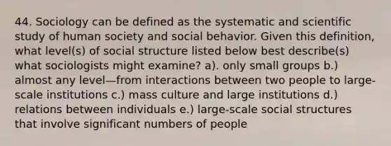 44. Sociology can be defined as the systematic and scientific study of human society and social behavior. Given this definition, what level(s) of social structure listed below best describe(s) what sociologists might examine? a). only small groups b.) almost any level—from interactions between two people to large-scale institutions c.) mass culture and large institutions d.) relations between individuals e.) large-scale social structures that involve significant numbers of people