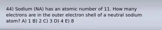 44) Sodium (NA) has an atomic number of 11. How many electrons are in the outer electron shell of a neutral sodium atom? A) 1 B) 2 C) 3 D) 4 E) 8