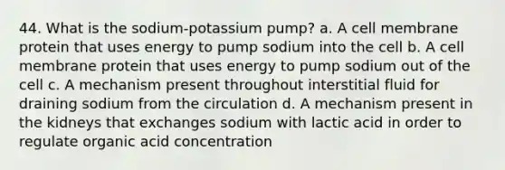 44. What is the sodium-potassium pump? a. A cell membrane protein that uses energy to pump sodium into the cell b. A cell membrane protein that uses energy to pump sodium out of the cell c. A mechanism present throughout interstitial fluid for draining sodium from the circulation d. A mechanism present in the kidneys that exchanges sodium with lactic acid in order to regulate organic acid concentration