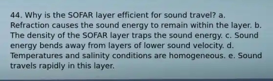 44. Why is the SOFAR layer efficient for sound travel? a. Refraction causes the sound energy to remain within the layer. b. The density of the SOFAR layer traps the sound energy. c. Sound energy bends away from layers of lower sound velocity. d. Temperatures and salinity conditions are homogeneous. e. Sound travels rapidly in this layer.