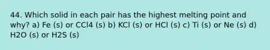 44. Which solid in each pair has the highest melting point and why? a) Fe (s) or CCl4 (s) b) KCl (s) or HCl (s) c) Ti (s) or Ne (s) d) H2O (s) or H2S (s)