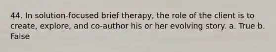 44. In solution-focused brief therapy, the role of the client is to create, explore, and co-author his or her evolving story. a. True b. False