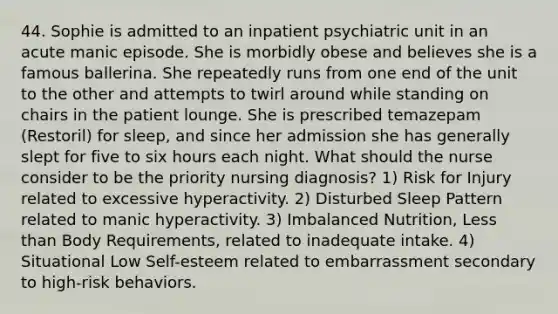 44. Sophie is admitted to an inpatient psychiatric unit in an acute manic episode. She is morbidly obese and believes she is a famous ballerina. She repeatedly runs from one end of the unit to the other and attempts to twirl around while standing on chairs in the patient lounge. She is prescribed temazepam (Restoril) for sleep, and since her admission she has generally slept for five to six hours each night. What should the nurse consider to be the priority nursing diagnosis? 1) Risk for Injury related to excessive hyperactivity. 2) Disturbed Sleep Pattern related to manic hyperactivity. 3) Imbalanced Nutrition, Less than Body Requirements, related to inadequate intake. 4) Situational Low Self-esteem related to embarrassment secondary to high-risk behaviors.