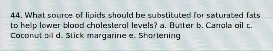 44. What source of lipids should be substituted for saturated fats to help lower blood cholesterol levels? a. Butter b. Canola oil c. Coconut oil d. Stick margarine e. Shortening