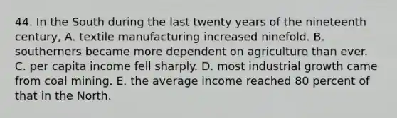 44. In the South during the last twenty years of the nineteenth century, A. textile manufacturing increased ninefold. B. southerners became more dependent on agriculture than ever. C. per capita income fell sharply. D. most industrial growth came from coal mining. E. the average income reached 80 percent of that in the North.