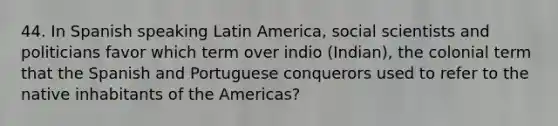 44. In Spanish speaking Latin America, social scientists and politicians favor which term over indio (Indian), the colonial term that the Spanish and Portuguese conquerors used to refer to the native inhabitants of the Americas?