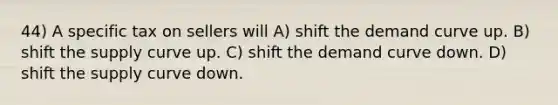 44) A specific tax on sellers will A) shift the demand curve up. B) shift the supply curve up. C) shift the demand curve down. D) shift the supply curve down.