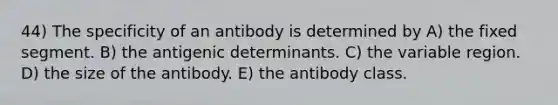 44) The specificity of an antibody is determined by A) the fixed segment. B) the antigenic determinants. C) the variable region. D) the size of the antibody. E) the antibody class.