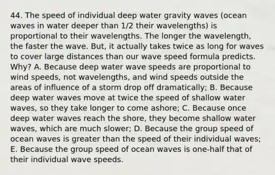 44. The speed of individual deep water gravity waves (ocean waves in water deeper than 1/2 their wavelengths) is proportional to their wavelengths. The longer the wavelength, the faster the wave. But, it actually takes twice as long for waves to cover large distances than our wave speed formula predicts. Why? A. Because deep water wave speeds are proportional to wind speeds, not wavelengths, and wind speeds outside the areas of influence of a storm drop off dramatically; B. Because deep water waves move at twice the speed of shallow water waves, so they take longer to come ashore; C. Because once deep water waves reach the shore, they become shallow water waves, which are much slower; D. Because the group speed of ocean waves is greater than the speed of their individual waves; E. Because the group speed of ocean waves is one-half that of their individual wave speeds.