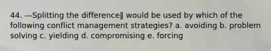 44. ―Splitting the difference‖ would be used by which of the following conflict management strategies? a. avoiding b. problem solving c. yielding d. compromising e. forcing