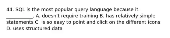 44. SQL is the most popular query language because it ___________. A. doesn't require training B. has relatively simple statements C. is so easy to point and click on the different icons D. uses structured data