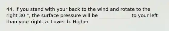 44. If you stand with your back to the wind and rotate to the right 30 °, the surface pressure will be _____________ to your left than your right. a. Lower b. Higher