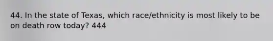 44. In the state of Texas, which race/ethnicity is most likely to be on death row today? 444