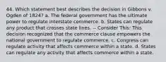 44. Which statement best describes the decision in Gibbons v. Ogden of 1824? a. The federal government has the ultimate power to regulate interstate commerce. b. States can regulate any product that crosses state lines. -- Consider This: This decision recognized that the commerce clause empowers the national government to regulate commerce. c. Congress can regulate activity that affects commerce within a state. d. States can regulate any activity that affects commerce within a state.