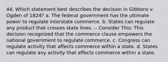 44. Which statement best describes the decision in Gibbons v. Ogden of 1824? a. The federal government has the ultimate power to regulate interstate commerce. b. States can regulate any product that crosses state lines. -- Consider This: This decision recognized that the commerce clause empowers the national government to regulate commerce. c. Congress can regulate activity that affects commerce within a state. d. States can regulate any activity that affects commerce within a state.