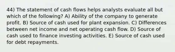 44) The statement of cash flows helps analysts evaluate all but which of the following? A) Ability of the company to generate profit. B) Source of cash used for plant expansion. C) Differences between net income and net operating cash flow. D) Source of cash used to finance investing activities. E) Source of cash used for debt repayments.