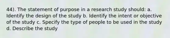 44). The statement of purpose in a research study should: a. Identify the design of the study b. Identify the intent or objective of the study c. Specify the type of people to be used in the study d. Describe the study