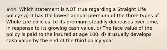 #44. Which statement is NOT true regarding a Straight Life policy? a) It has the lowest annual premium of the three types of Whole Life policies. b) Its premium steadily decreases over time, in response to its growing cash value. c) The face value of the policy is paid to the insured at age 100. d) It usually develops cash value by the end of the third policy year.