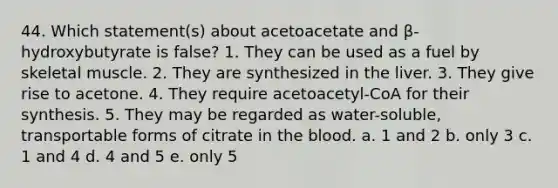 44. Which statement(s) about acetoacetate and β-hydroxybutyrate is false? 1. They can be used as a fuel by skeletal muscle. 2. They are synthesized in the liver. 3. They give rise to acetone. 4. They require acetoacetyl-CoA for their synthesis. 5. They may be regarded as water-soluble, transportable forms of citrate in the blood. a. 1 and 2 b. only 3 c. 1 and 4 d. 4 and 5 e. only 5