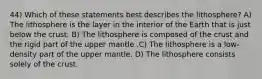 44) Which of these statements best describes the lithosphere? A) The lithosphere is the layer in the interior of the Earth that is just below the crust. B) The lithosphere is composed of the crust and the rigid part of the upper mantle .C) The lithosphere is a low-density part of the upper mantle. D) The lithosphere consists solely of the crust.