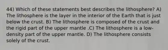 44) Which of these statements best describes the lithosphere? A) The lithosphere is the layer in the interior of the Earth that is just below the crust. B) The lithosphere is composed of the crust and the rigid part of the upper mantle .C) The lithosphere is a low-density part of the upper mantle. D) The lithosphere consists solely of the crust.