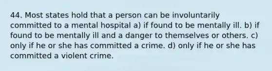 44. Most states hold that a person can be involuntarily committed to a mental hospital a) if found to be mentally ill. b) if found to be mentally ill and a danger to themselves or others. c) only if he or she has committed a crime. d) only if he or she has committed a violent crime.