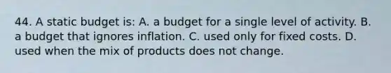 44. A static budget is: A. a budget for a single level of activity. B. a budget that ignores inflation. C. used only for fixed costs. D. used when the mix of products does not change.