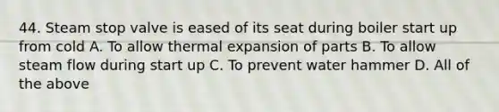 44. Steam stop valve is eased of its seat during boiler start up from cold A. To allow thermal expansion of parts B. To allow steam flow during start up C. To prevent water hammer D. All of the above