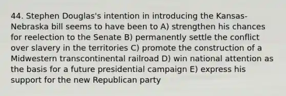 44. Stephen Douglas's intention in introducing the Kansas-Nebraska bill seems to have been to A) strengthen his chances for reelection to the Senate B) permanently settle the conflict over slavery in the territories C) promote the construction of a Midwestern transcontinental railroad D) win national attention as the basis for a future presidential campaign E) express his support for the new Republican party