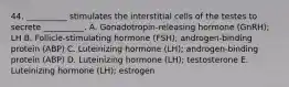 44. __________ stimulates the interstitial cells of the testes to secrete __________. A. Gonadotropin-releasing hormone (GnRH); LH B. Follicle-stimulating hormone (FSH); androgen-binding protein (ABP) C. Luteinizing hormone (LH); androgen-binding protein (ABP) D. Luteinizing hormone (LH); testosterone E. Luteinizing hormone (LH); estrogen