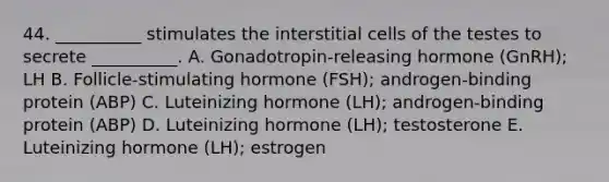 44. __________ stimulates the interstitial cells of the testes to secrete __________. A. Gonadotropin-releasing hormone (GnRH); LH B. Follicle-stimulating hormone (FSH); androgen-binding protein (ABP) C. Luteinizing hormone (LH); androgen-binding protein (ABP) D. Luteinizing hormone (LH); testosterone E. Luteinizing hormone (LH); estrogen