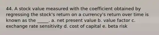 44. A stock value measured with the coefficient obtained by regressing the stock's return on a currency's return over time is known as the _____. a. net present value b. value factor c. exchange rate sensitivity d. cost of capital e. beta risk