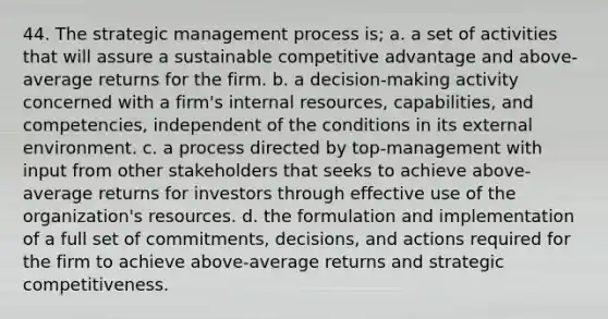 44. The strategic management process is; a. a set of activities that will assure a sustainable competitive advantage and above-average returns for the firm. b. a decision-making activity concerned with a firm's internal resources, capabilities, and competencies, independent of the conditions in its external environment. c. a process directed by top-management with input from other stakeholders that seeks to achieve above-average returns for investors through effective use of the organization's resources. d. the formulation and implementation of a full set of commitments, decisions, and actions required for the firm to achieve above-average returns and strategic competitiveness.